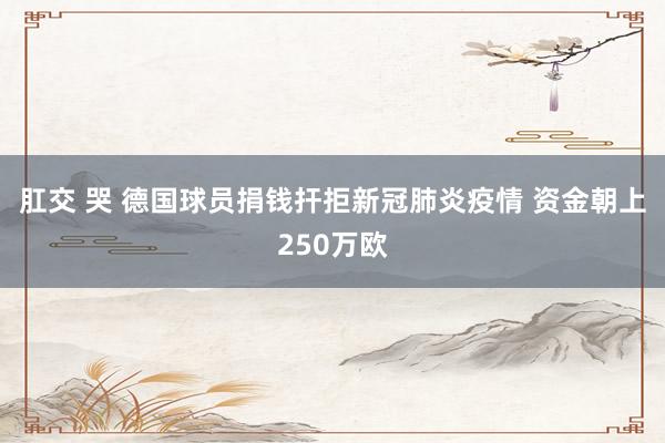 肛交 哭 德国球员捐钱扞拒新冠肺炎疫情 资金朝上250万欧