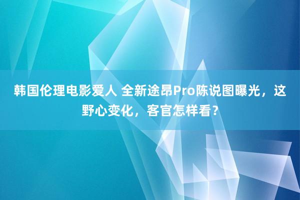 韩国伦理电影爱人 全新途昂Pro陈说图曝光，这野心变化，客官怎样看？