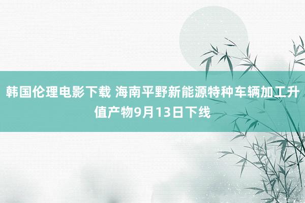 韩国伦理电影下载 海南平野新能源特种车辆加工升值产物9月13日下线