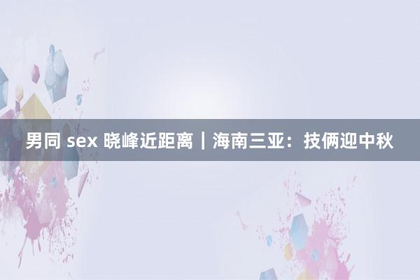 男同 sex 晓峰近距离｜海南三亚：技俩迎中秋