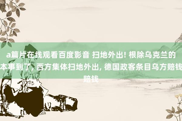 a篇片在线观看百度影音 扫地外出! 根除乌克兰的本事到了， 西方集体扫地外出， 德国政客条目乌方赔钱