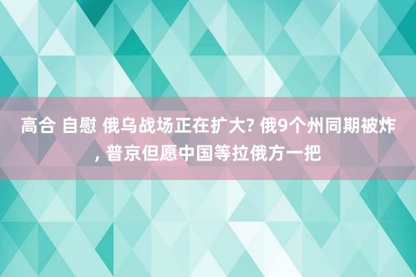 高合 自慰 俄乌战场正在扩大? 俄9个州同期被炸， 普京但愿中国等拉俄方一把