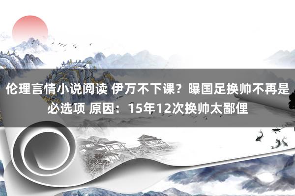 伦理言情小说阅读 伊万不下课？曝国足换帅不再是必选项 原因：15年12次换帅太鄙俚