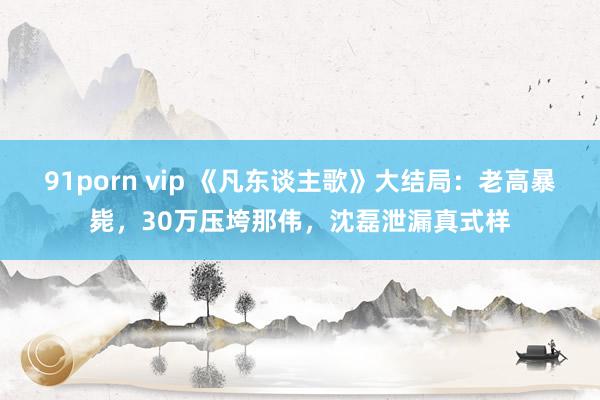 91porn vip 《凡东谈主歌》大结局：老高暴毙，30万压垮那伟，沈磊泄漏真式样