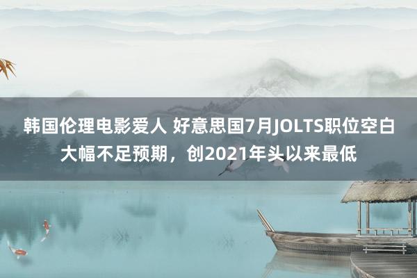 韩国伦理电影爱人 好意思国7月JOLTS职位空白大幅不足预期，创2021年头以来最低