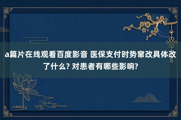 a篇片在线观看百度影音 医保支付时势窜改具体改了什么? 对患者有哪些影响?