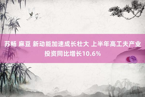 苏畅 麻豆 新动能加速成长壮大 上半年高工夫产业投资同比增长10.6%