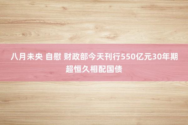 八月未央 自慰 财政部今天刊行550亿元30年期超恒久相配国债