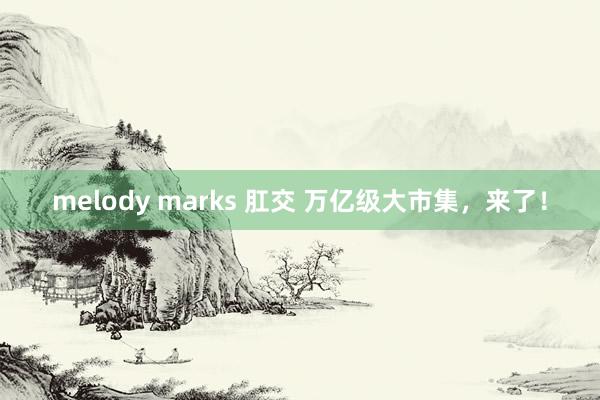 melody marks 肛交 万亿级大市集，来了！