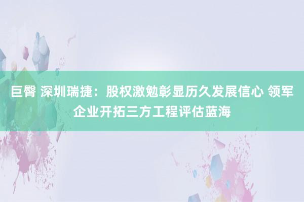 巨臀 深圳瑞捷：股权激勉彰显历久发展信心 领军企业开拓三方工程评估蓝海