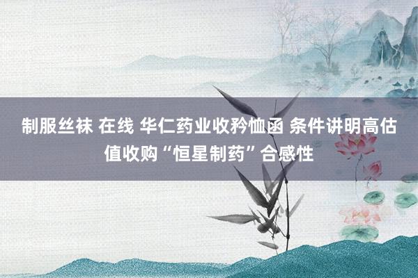 制服丝袜 在线 华仁药业收矜恤函 条件讲明高估值收购“恒星制药”合感性