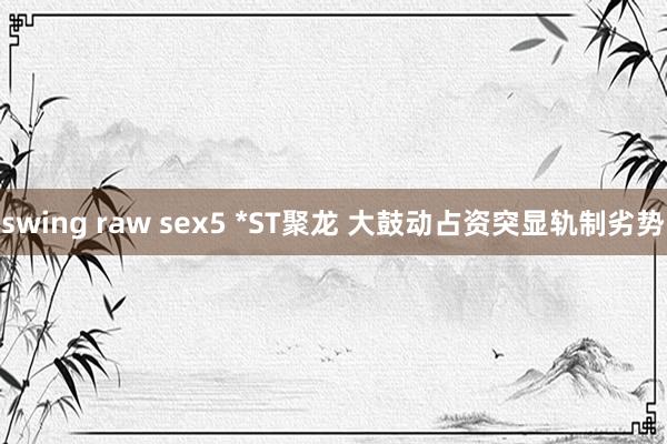 swing raw sex5 *ST聚龙 大鼓动占资突显轨制劣势