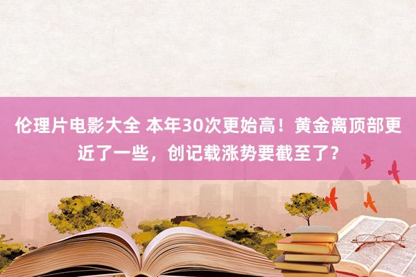 伦理片电影大全 本年30次更始高！黄金离顶部更近了一些，创记载涨势要截至了？