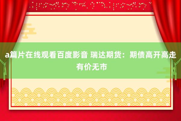 a篇片在线观看百度影音 瑞达期货：期债高开高走 有价无市