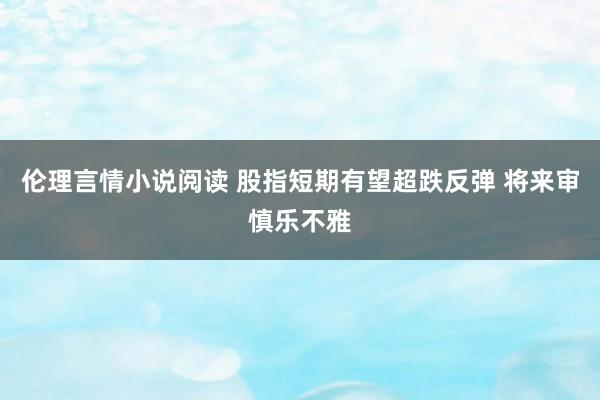 伦理言情小说阅读 股指短期有望超跌反弹 将来审慎乐不雅