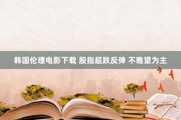 韩国伦理电影下载 股指超跌反弹 不雅望为主