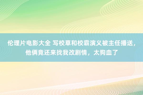 伦理片电影大全 写校草和校霸演义被主任播送，他俩竟还来找我改剧情，太狗血了