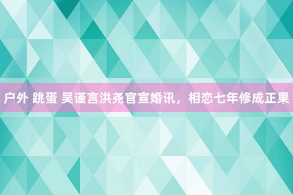 户外 跳蛋 吴谨言洪尧官宣婚讯，相恋七年修成正果