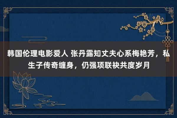 韩国伦理电影爱人 张丹露知丈夫心系梅艳芳，私生子传奇缠身，仍强项联袂共度岁月