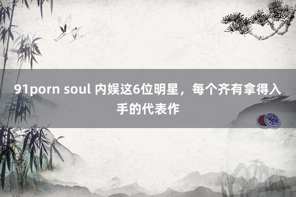 91porn soul 内娱这6位明星，每个齐有拿得入手的代表作