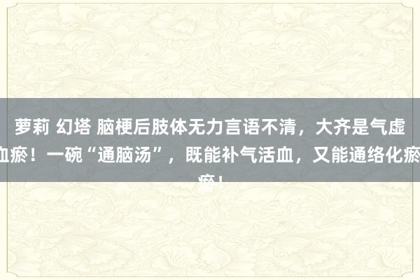 萝莉 幻塔 脑梗后肢体无力言语不清，大齐是气虚血瘀！一碗“通脑汤”，既能补气活血，又能通络化瘀！