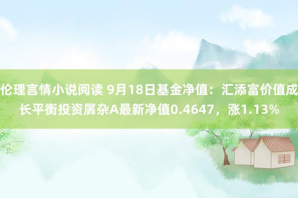 伦理言情小说阅读 9月18日基金净值：汇添富价值成长平衡投资羼杂A最新净值0.4647，涨1.13%