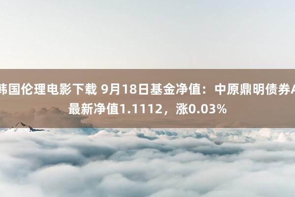 韩国伦理电影下载 9月18日基金净值：中原鼎明债券A最新净值1.1112，涨0.03%