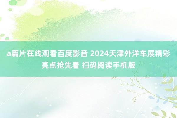 a篇片在线观看百度影音 2024天津外洋车展精彩亮点抢先看 扫码阅读手机版