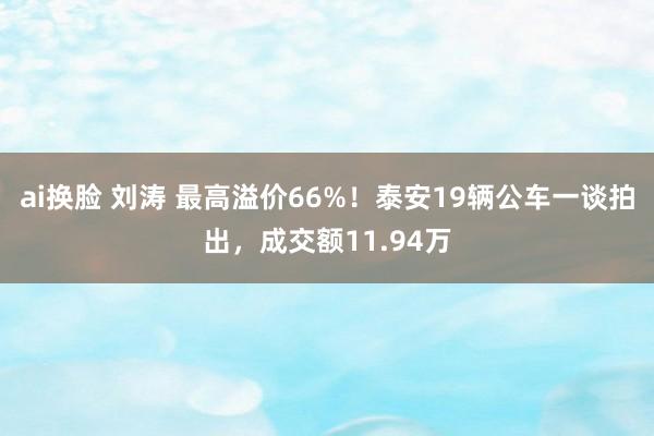 ai换脸 刘涛 最高溢价66%！泰安19辆公车一谈拍出，成交额11.94万