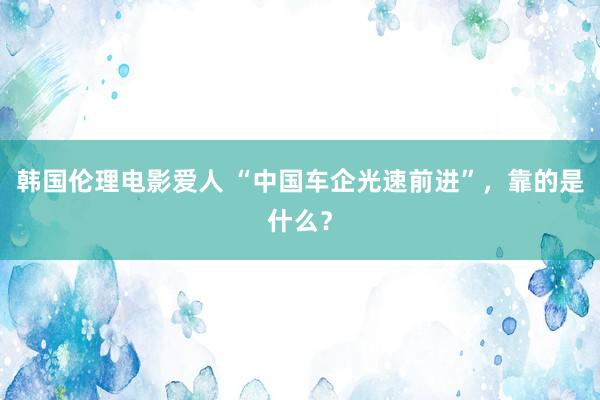 韩国伦理电影爱人 “中国车企光速前进”，靠的是什么？