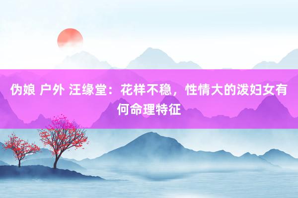 伪娘 户外 汪缘堂：花样不稳，性情大的泼妇女有何命理特征