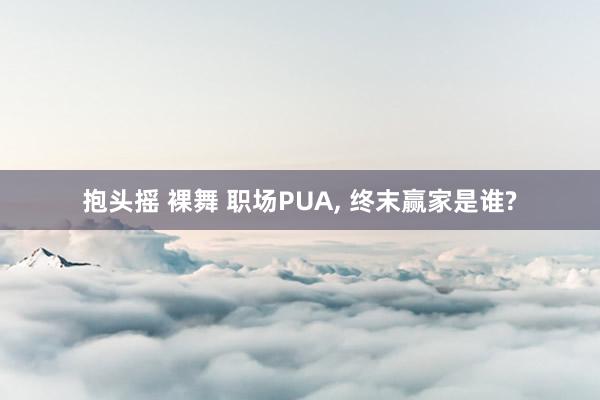 抱头摇 裸舞 职场PUA， 终末赢家是谁?