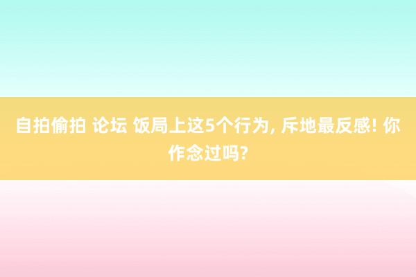 自拍偷拍 论坛 饭局上这5个行为， 斥地最反感! 你作念过吗?