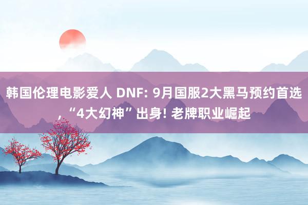 韩国伦理电影爱人 DNF: 9月国服2大黑马预约首选， “4大幻神”出身! 老牌职业崛起