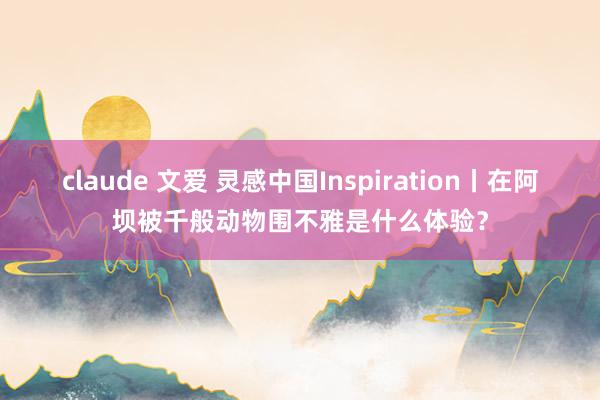 claude 文爱 灵感中国Inspiration丨在阿坝被千般动物围不雅是什么体验？