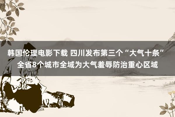 韩国伦理电影下载 四川发布第三个“大气十条” 全省8个城市全域为大气羞辱防治重心区域