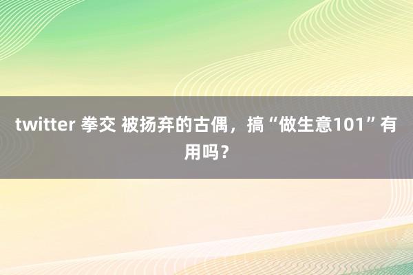 twitter 拳交 被扬弃的古偶，搞“做生意101”有用吗？