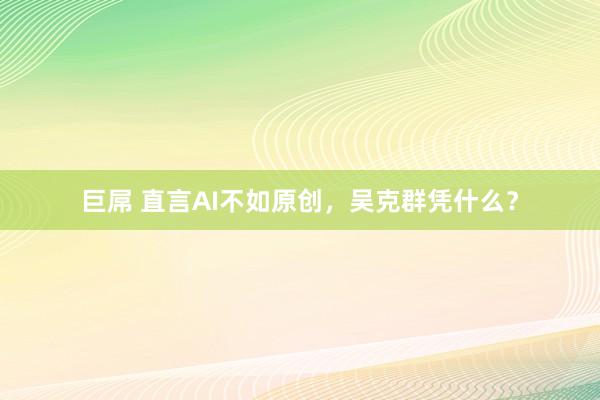 巨屌 直言AI不如原创，吴克群凭什么？