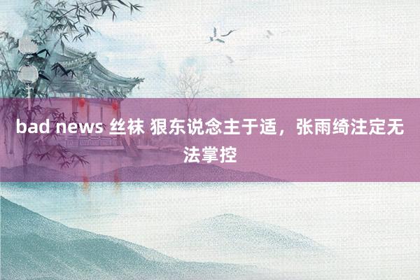 bad news 丝袜 狠东说念主于适，张雨绮注定无法掌控