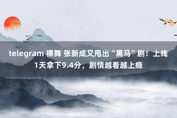 telegram 裸舞 张新成又甩出“黑马”剧！上线1天拿下9.4分，剧情越看越上瘾