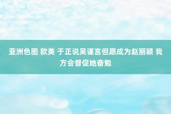 亚洲色图 欧美 于正说吴谨言但愿成为赵丽颖 我方会督促她奋勉