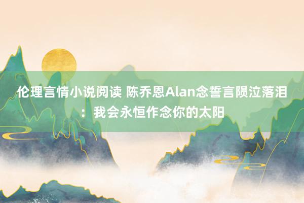 伦理言情小说阅读 陈乔恩Alan念誓言陨泣落泪：我会永恒作念你的太阳