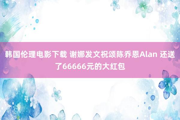 韩国伦理电影下载 谢娜发文祝颂陈乔恩Alan 还送了66666元的大红包