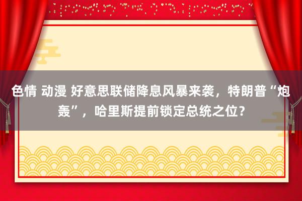 色情 动漫 好意思联储降息风暴来袭，特朗普“炮轰”，哈里斯提前锁定总统之位？