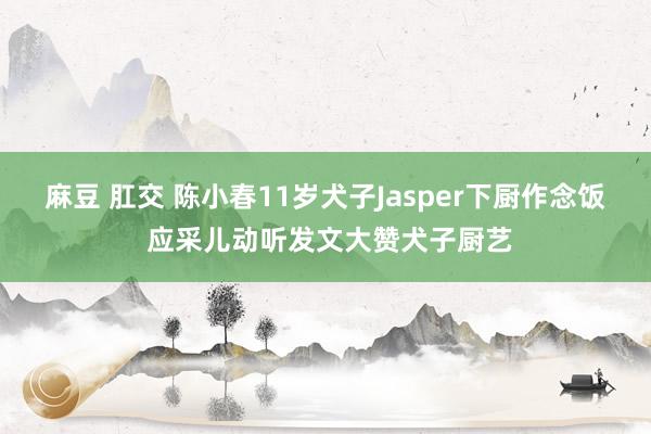 麻豆 肛交 陈小春11岁犬子Jasper下厨作念饭 应采儿动听发文大赞犬子厨艺