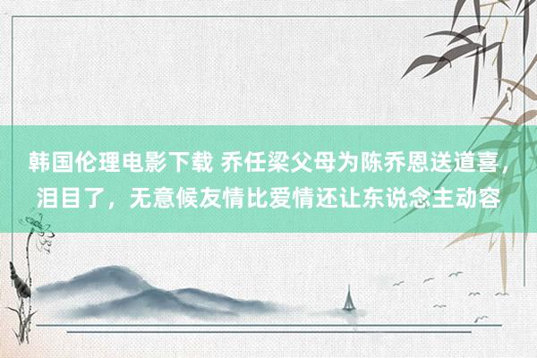 韩国伦理电影下载 乔任梁父母为陈乔恩送道喜，泪目了，无意候友情比爱情还让东说念主动容