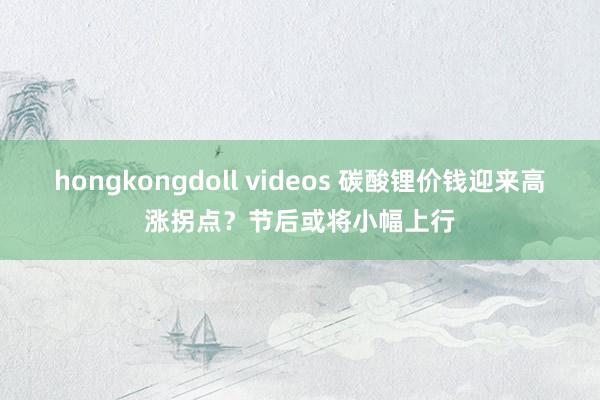 hongkongdoll videos 碳酸锂价钱迎来高涨拐点？节后或将小幅上行