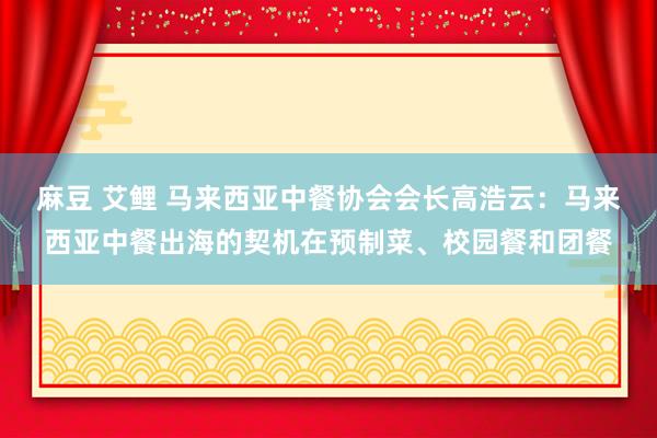 麻豆 艾鲤 马来西亚中餐协会会长高浩云：马来西亚中餐出海的契机在预制菜、校园餐和团餐