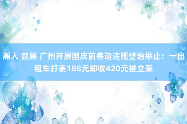 黑人 巨屌 广州开展国庆前客运违规整治举止：一出租车打表188元却收420元被立案