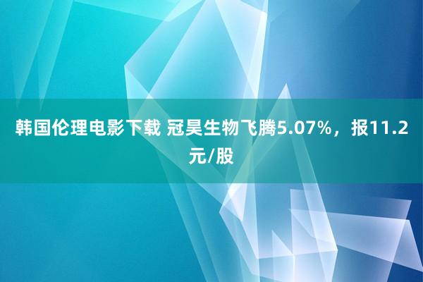 韩国伦理电影下载 冠昊生物飞腾5.07%，报11.2元/股